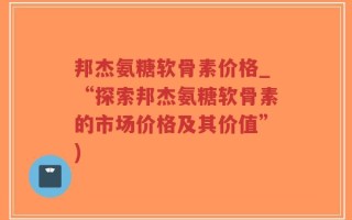 邦杰氨糖软骨素价格_“探索邦杰氨糖软骨素的市场价格及其价值”)