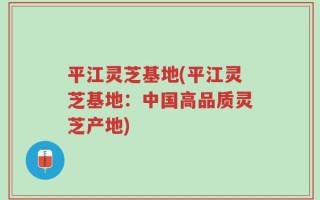 平江灵芝基地(平江灵芝基地：中国高品质灵芝产地)