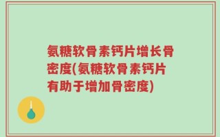 氨糖软骨素钙片增长骨密度(氨糖软骨素钙片有助于增加骨密度)