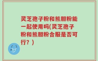 灵芝孢子粉和熊胆粉能一起使用吗(灵芝孢子粉和熊胆粉合服是否可行？)