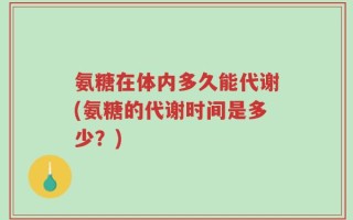 氨糖在体内多久能代谢(氨糖的代谢时间是多少？)