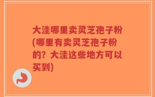 大洼哪里卖灵芝孢子粉(哪里有卖灵芝孢子粉的？大洼这些地方可以买到)