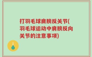 打羽毛球肩膀反关节(羽毛球运动中肩膀反向关节的注意事项)