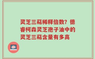 灵芝三萜稀释倍数？德睿柯森灵芝孢子油中的灵芝三萜含量有多高