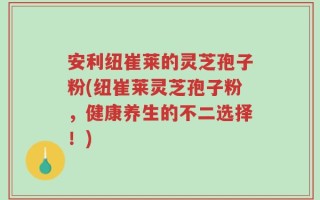 安利纽崔莱的灵芝孢子粉(纽崔莱灵芝孢子粉，健康养生的不二选择！)