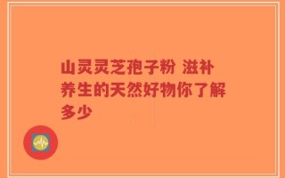 山灵灵芝孢子粉 滋补养生的天然好物你了解多少