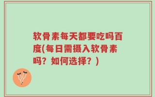 软骨素每天都要吃吗百度(每日需摄入软骨素吗？如何选择？)
