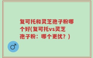 复可托和灵芝孢子粉哪个好(复可托vs灵芝孢子粉：哪个更优？)