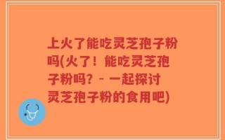 上火了能吃灵芝孢子粉吗(火了！能吃灵芝孢子粉吗？- 一起探讨灵芝孢子粉的食用吧)