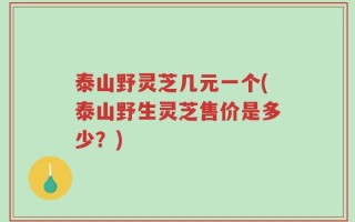 泰山野灵芝几元一个(泰山野生灵芝售价是多少？)