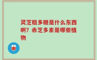 灵芝粗多糖是什么东西啊？赤芝多素是哪些植物