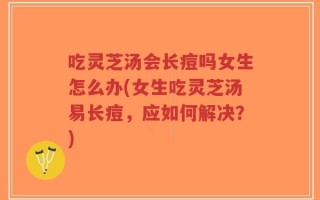吃灵芝汤会长痘吗女生怎么办(女生吃灵芝汤易长痘，应如何解决？)