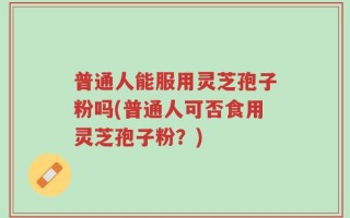 普通人能服用灵芝孢子粉吗(普通人可否食用灵芝孢子粉？)