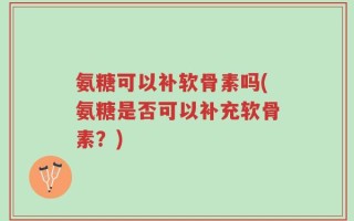 氨糖可以补软骨素吗(氨糖是否可以补充软骨素？)