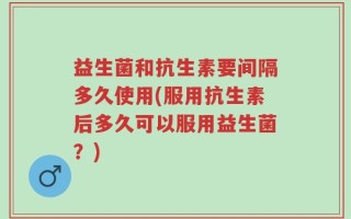 益生菌和抗生素要间隔多久使用(服用抗生素后多久可以服用益生菌？)