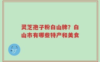 灵芝孢子粉白山牌？白山市有哪些特产和美食