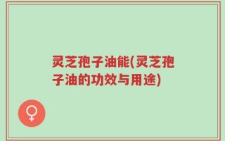 灵芝孢子油能(灵芝孢子油的功效与用途)