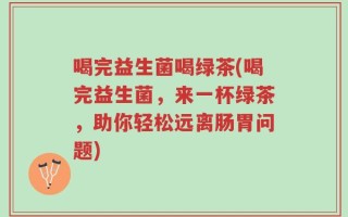 喝完益生菌喝绿茶(喝完益生菌，来一杯绿茶，助你轻松远离肠胃问题)