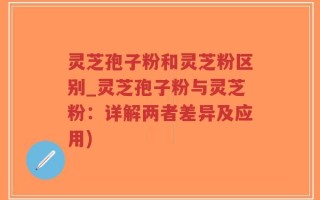 灵芝孢子粉和灵芝粉区别_灵芝孢子粉与灵芝粉：详解两者差异及应用)