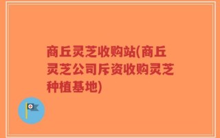 商丘灵芝收购站(商丘灵芝公司斥资收购灵芝种植基地)
