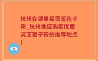 杭州在哪里买灵芝孢子粉_杭州地区购买优质灵芝孢子粉的推荐地点)