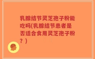 乳腺结节灵芝孢子粉能吃吗(乳腺结节患者是否适合食用灵芝孢子粉？)