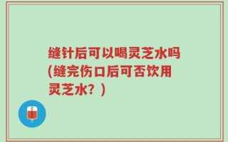 缝针后可以喝灵芝水吗(缝完伤口后可否饮用灵芝水？)