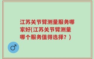 江苏关节臂测量服务哪家好(江苏关节臂测量哪个服务值得选择？)