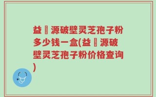 益璟源破壁灵芝孢子粉多少钱一盒(益璟源破壁灵芝孢子粉价格查询)