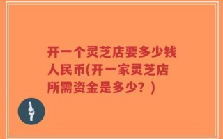 开一个灵芝店要多少钱人民币(开一家灵芝店所需资金是多少？)