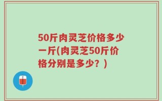 50斤肉灵芝价格多少一斤(肉灵芝50斤价格分别是多少？)
