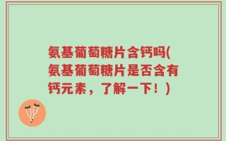 氨基葡萄糖片含钙吗(氨基葡萄糖片是否含有钙元素，了解一下！)