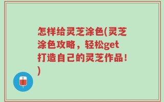 怎样给灵芝涂色(灵芝涂色攻略，轻松get打造自己的灵芝作品！)