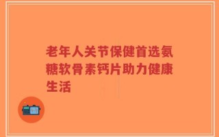 老年人关节保健首选氨糖软骨素钙片助力健康生活