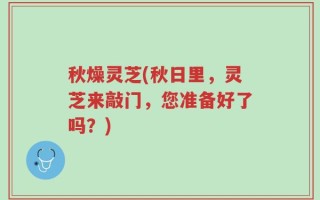 秋燥灵芝(秋日里，灵芝来敲门，您准备好了吗？)