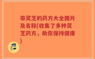 带灵芝的药方大全图片及名称(收集了多种灵芝药方，助你保持健康)