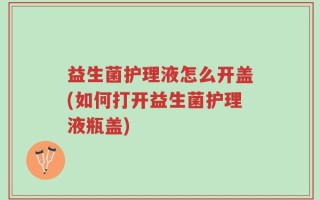 益生菌护理液怎么开盖(如何打开益生菌护理液瓶盖)