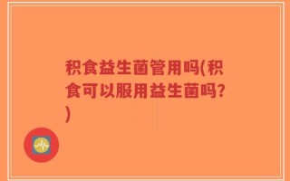 积食益生菌管用吗(积食可以服用益生菌吗？)