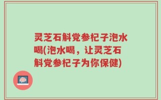 灵芝石斛党参杞子泡水喝(泡水喝，让灵芝石斛党参杞子为你保健)