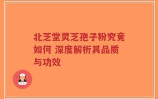 北芝堂灵芝孢子粉究竟如何 深度解析其品质与功效