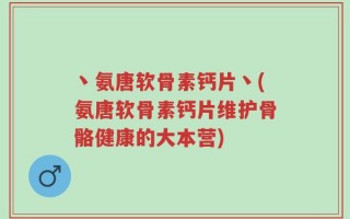 丶氨唐软骨素钙片丶(氨唐软骨素钙片维护骨骼健康的大本营)