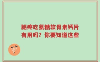 腿疼吃氨糖软骨素钙片有用吗？你要知道这些