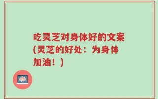 吃灵芝对身体好的文案(灵芝的好处：为身体加油！)
