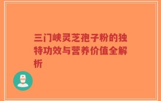 三门峡灵芝孢子粉的独特功效与营养价值全解析