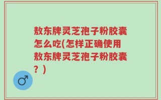敖东牌灵芝孢子粉胶囊怎么吃(怎样正确使用敖东牌灵芝孢子粉胶囊？)
