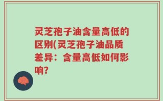 灵芝孢子油含量高低的区别(灵芝孢子油品质差异：含量高低如何影响？