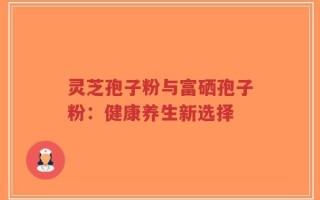 灵芝孢子粉与富硒孢子粉：健康养生新选择