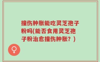 撞伤肿胀能吃灵芝孢子粉吗(能否食用灵芝孢子粉治愈撞伤肿胀？)