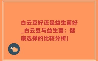 白云豆好还是益生菌好_白云豆与益生菌：健康选择的比较分析)
