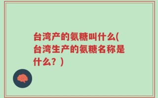台湾产的氨糖叫什么(台湾生产的氨糖名称是什么？)
